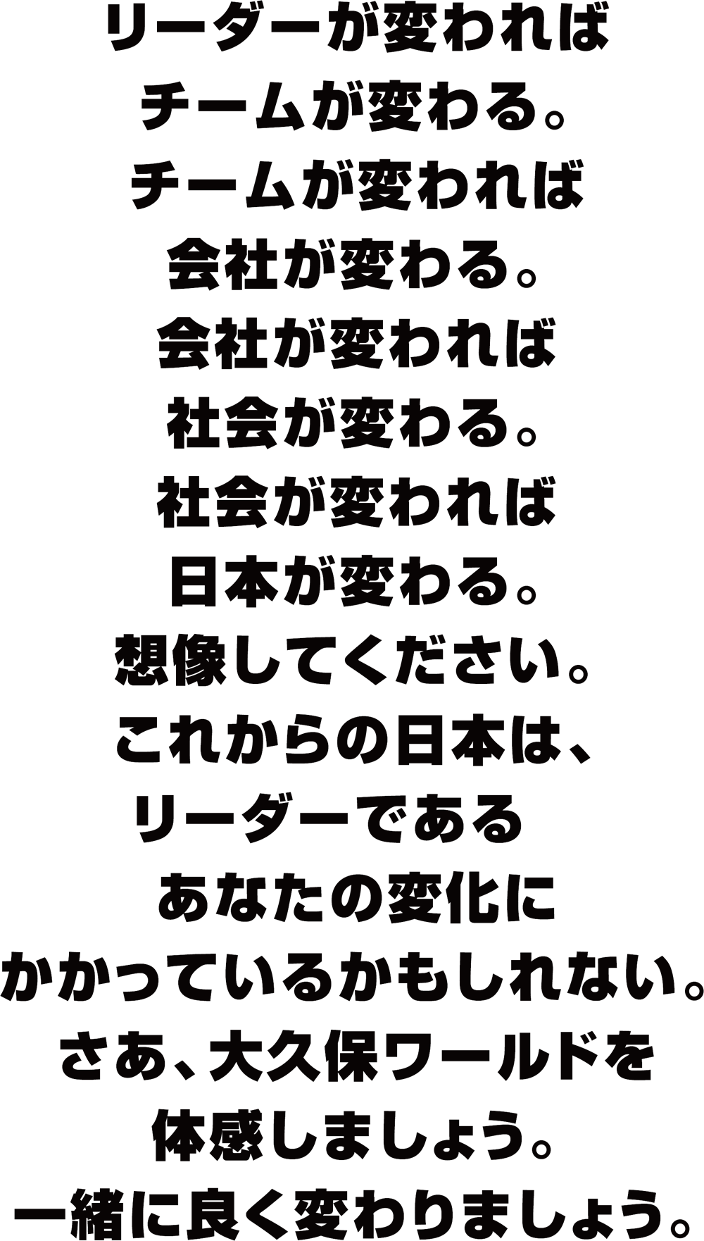 大久保ワールドを体感しましょう。 リーダーが変わればチームが変わる。チームが変われば会社が変わる。会社が変われば社会が変わる。社会が変われば日本が変わる。想像してください。これからの日本は、リーダーであるあなたの変化にかかっているかもしれない。さあ、大久保ワールドを体感しましょう。一緒に良く変わりましょう。
