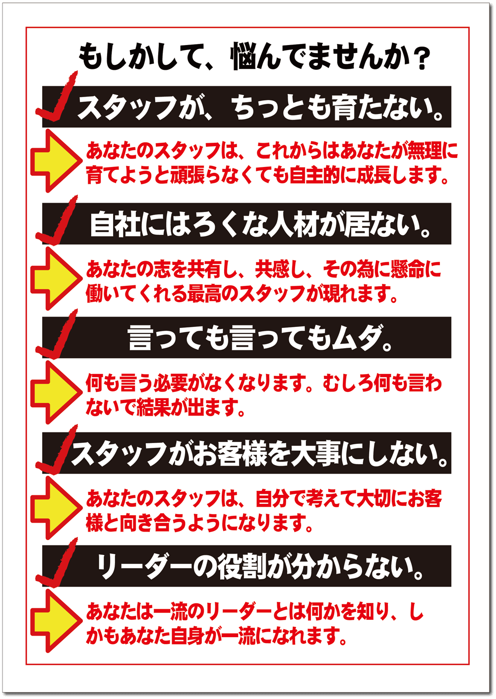 もしかして、悩んでませんか? もしかして、悩んでませんか?「スタッフがちっとも育たない」「自社にはろくな人材が居ない」「言っても言ってもムダ」「スタッフがお客様を大事にしない」「リーダーの役割が解らない」…これらを明るく積極的な方向に改善します!